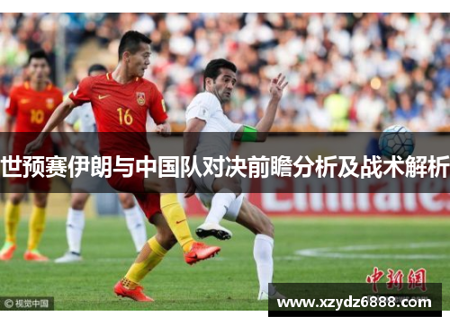 世预赛伊朗与中国队对决前瞻分析及战术解析