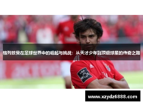 格列兹曼在足球世界中的崛起与挑战：从天才少年到顶级球星的传奇之路