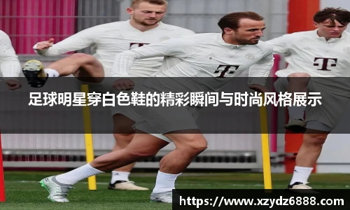 足球明星穿白色鞋的精彩瞬间与时尚风格展示